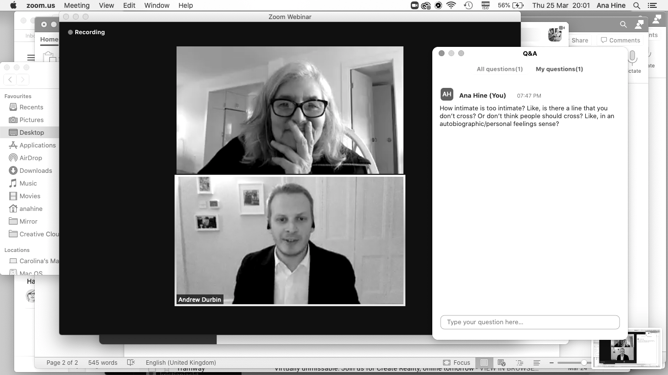 Screenshot of the author’s screen, with the Zoom webinar in the centre showing Amy Sillman, an older white woman, in conversation with Andrew Durbin, a white man in his mid-thirties. She wears thick dark-rimmed glasses and is smiling, though covering her mouth slightly with her hand. He wears a suit jacket over a white shirt with no tie and appears in mid-sentence. In the right hand of the image the Zoom Q&A shows the author asking a rambling question about autobiographical art. The screenshot is not cropped, so the time and date are shown as well as the suggestion of Word documents in the background. A question in the chat from Ana Hine reads “How intimate is too intimate? Like is there a line that you don’t cross? Or don’t think people should cross? Like in an autobiographical/personal feelings sense?”